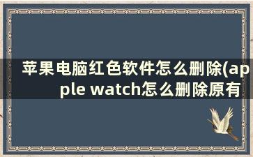 苹果电脑红色软件怎么删除(apple watch怎么删除原有app)